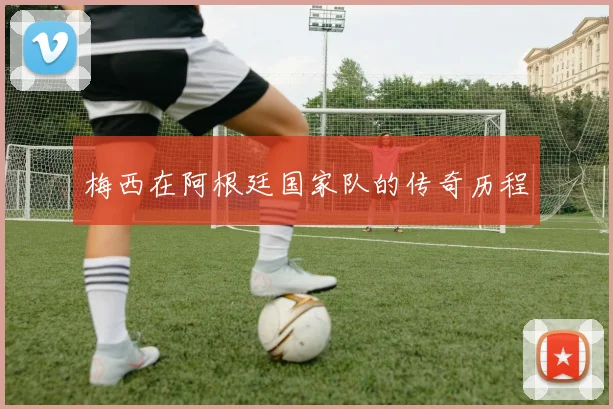 梅西在阿根廷国家队的传奇历程
