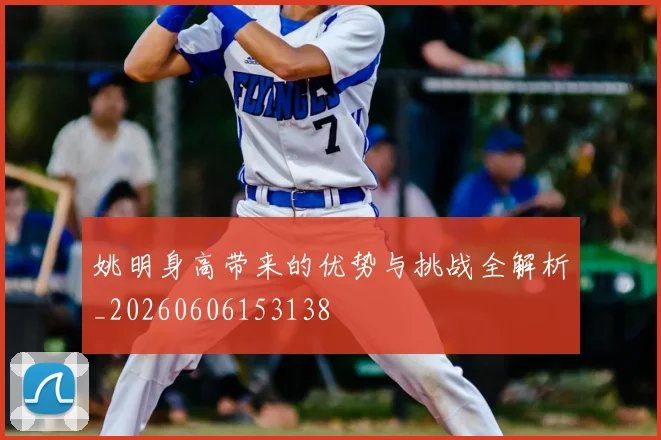 姚明身高带来的优势与挑战全解析_20260606153138
