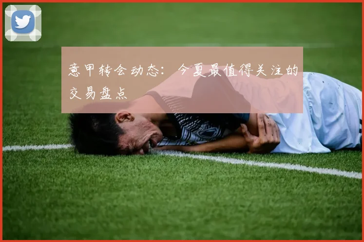 意甲转会动态:今夏最值得关注的交易盘点