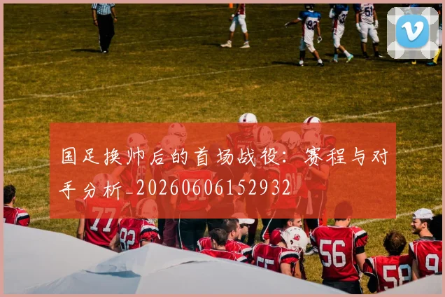 国足换帅后的首场战役：赛程与对手分析_20260606152932