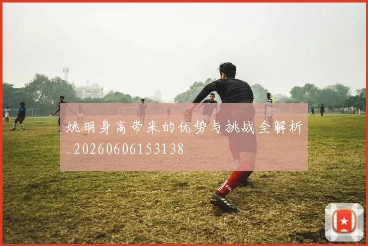 姚明身高带来的优势与挑战全解析_20260606153138