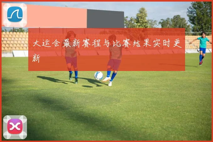 大运会最新赛程与比赛结果实时更新