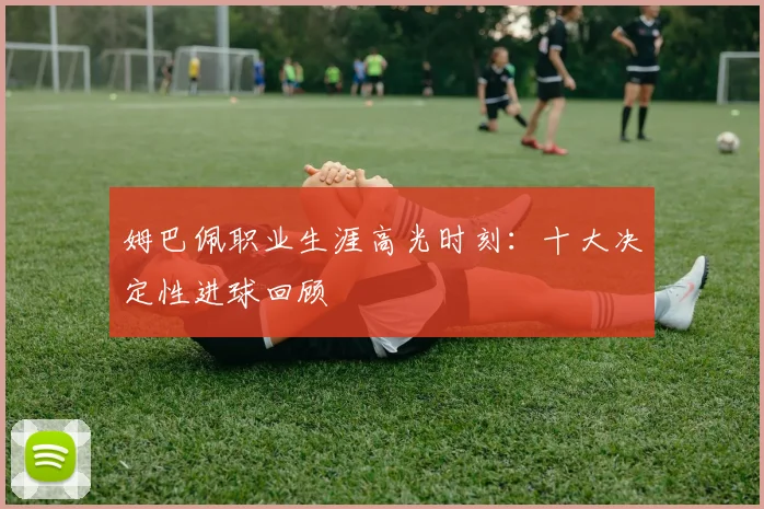 姆巴佩职业生涯高光时刻：十大决定性进球回顾
