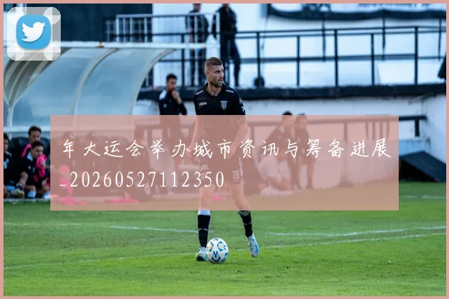 年大运会举办城市资讯与筹备进展_20260527112350