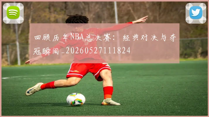 回顾历年NBA总决赛：经典对决与夺冠瞬间_20260527111824
