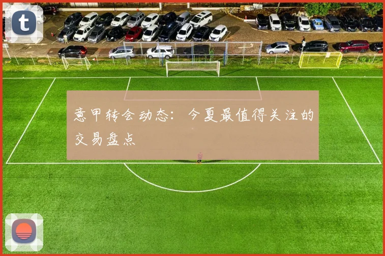 意甲转会动态：今夏最值得关注的交易盘点
