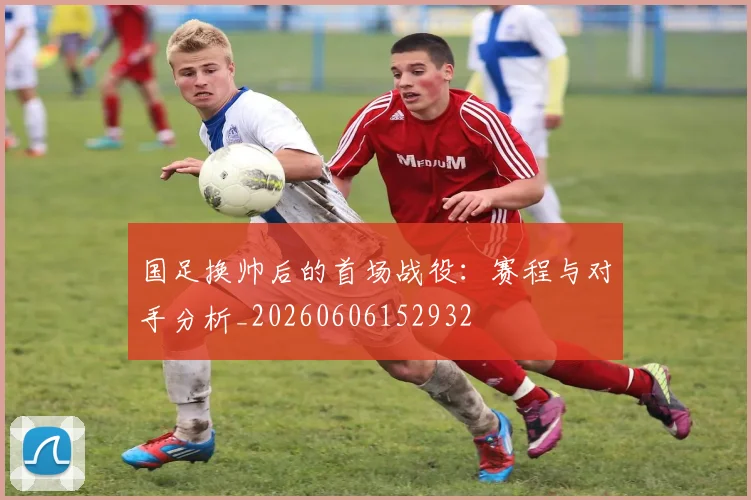 国足换帅后的首场战役：赛程与对手分析_20260606152932