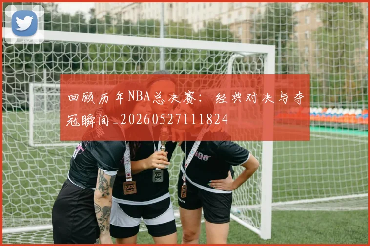 回顾历年NBA总决赛：经典对决与夺冠瞬间_20260527111824
